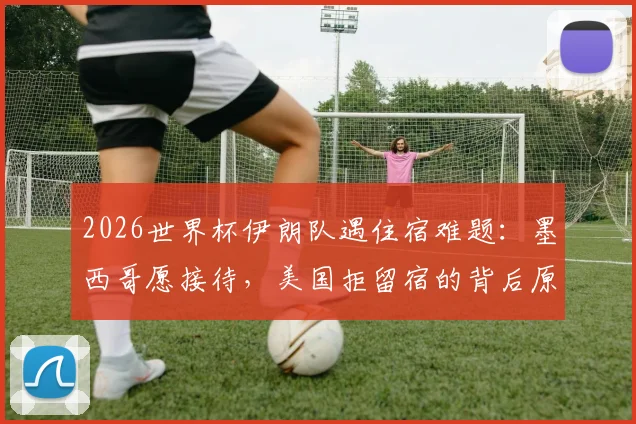 2026世界杯伊朗队遇住宿难题:墨西哥愿接待,美国拒留宿的背后原因与体育外交分析