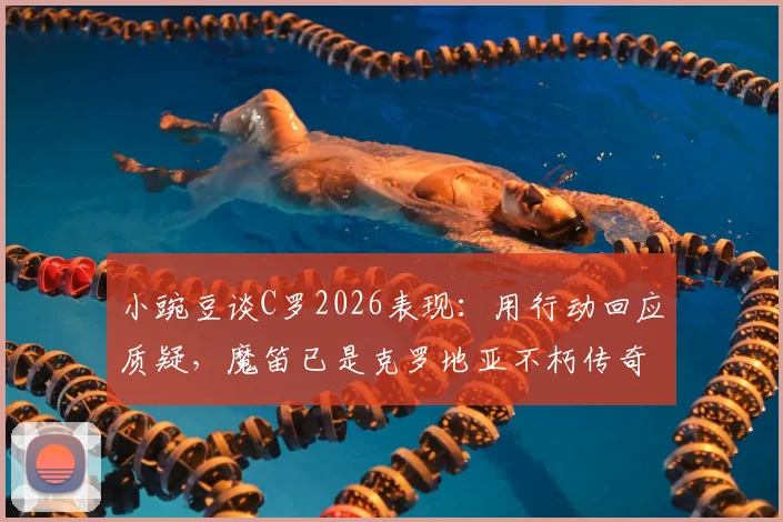 小豌豆谈C罗2026表现：用行动回应质疑，魔笛已是克罗地亚不朽传奇，两人如何定义伟大