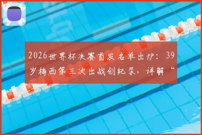 2026世界杯决赛首发名单出炉：39岁梅西第三次出战创纪录，详解“历史首人”背后的具体数据与生涯对比