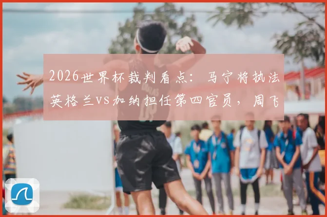 2026世界杯裁判看点：马宁将执法英格兰vs加纳担任第四官员，周飞候补，中国裁判组再获认可