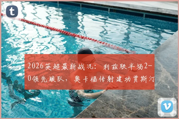 2026英超最新战况：利兹联半场2-0领先狼队，奥卡福传射建功贾斯汀破门，深度剖析本场关键数据与球员表现