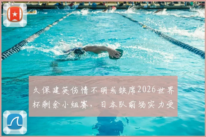 久保建英伤情不明或缺席2026世界杯剩余小组赛,日本队前场实力受影响解析