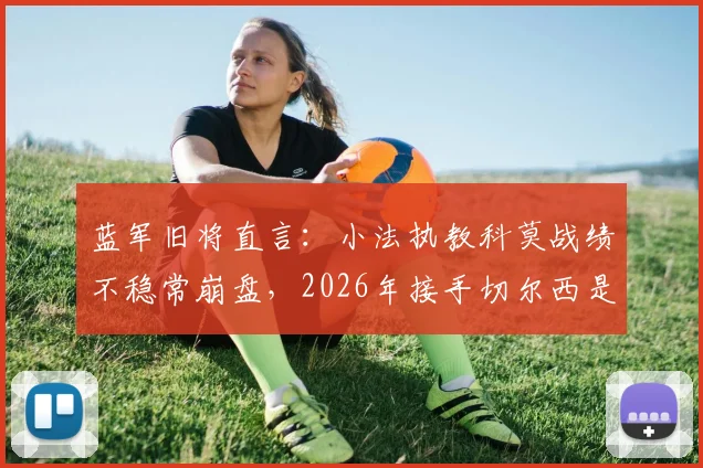 蓝军旧将直言：小法执教科莫战绩不稳常崩盘，2026年接手切尔西是否为时过早？深度解析其执教前景