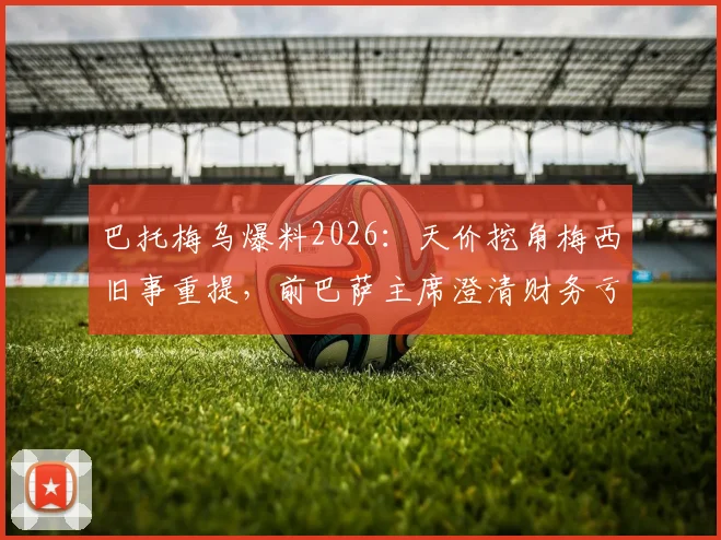 巴托梅乌爆料2026：天价挖角梅西旧事重提，前巴萨主席澄清财务亏损真相