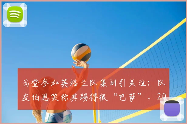 戈登参加英格兰队集训引关注：队友伯恩笑称其踢得很“巴萨”，2026年世界杯席位成焦点