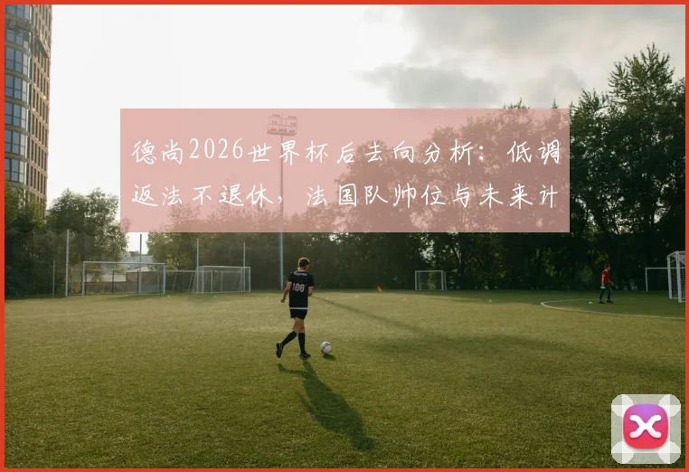 德尚2026世界杯后去向分析：低调返法不退休，法国队帅位与未来计划引关注