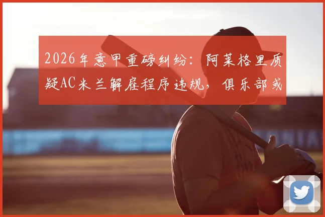 2026年意甲重磅纠纷：阿莱格里质疑AC米兰解雇程序违规，俱乐部或面临巨额赔偿与法律诉讼