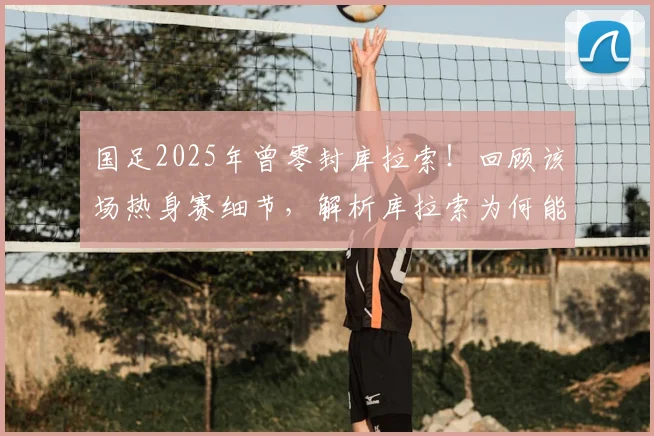国足2025年曾零封库拉索！回顾该场热身赛细节，解析库拉索为何能破德国大门