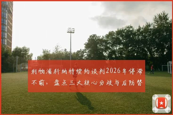 利物浦科纳特续约谈判2026年停滞不前，盘点三大核心分歧与后防替代方案前瞻