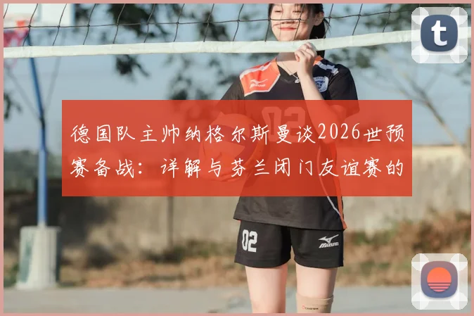 德国队主帅纳格尔斯曼谈2026世预赛备战：详解与芬兰闭门友谊赛的战术价值与日程安排