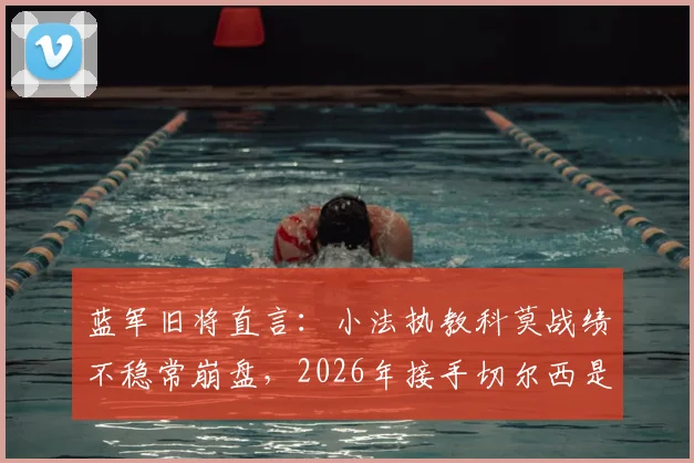 蓝军旧将直言：小法执教科莫战绩不稳常崩盘，2026年接手切尔西是否为时过早？深度解析其执教前景