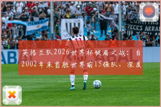 英格兰队2026世界杯破局之战：自2002年来首胜世界前15强队，深度复盘三狮军团关键战术与历史意义分析
