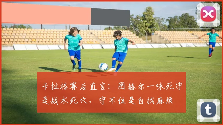 卡拉格赛后直言：图赫尔一味死守是战术死穴，守不住是自找麻烦