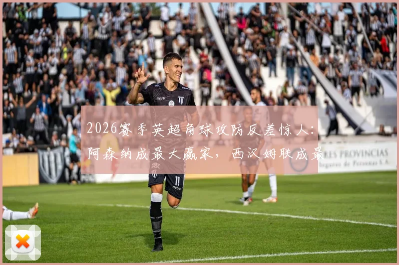 2026赛季英超角球攻防反差惊人：阿森纳成最大赢家，西汉姆联成最惨苦主，数据解读攻防战术差异