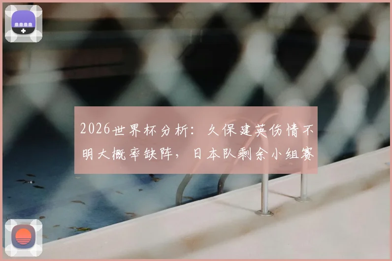 2026世界杯分析：久保建英伤情不明大概率缺阵，日本队剩余小组赛如何应对？附战术调整前瞻