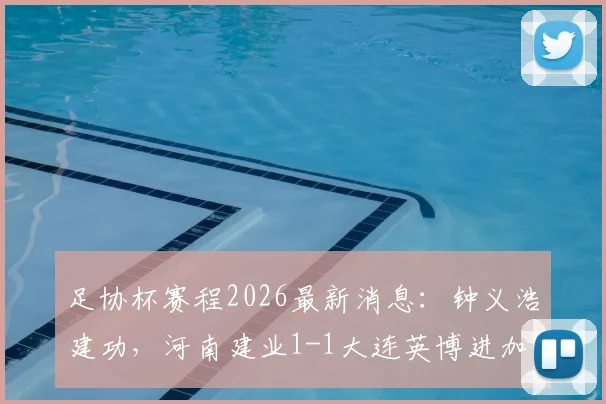 足协杯赛程2026最新消息：钟义浩建功，河南建业1-1大连英博进加时，附全场战报及加时赛分析