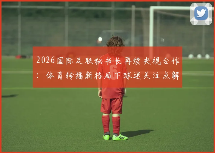 2026国际足联秘书长再续央视合作：体育转播新格局下球迷关注点解析与未来赛事观看指南