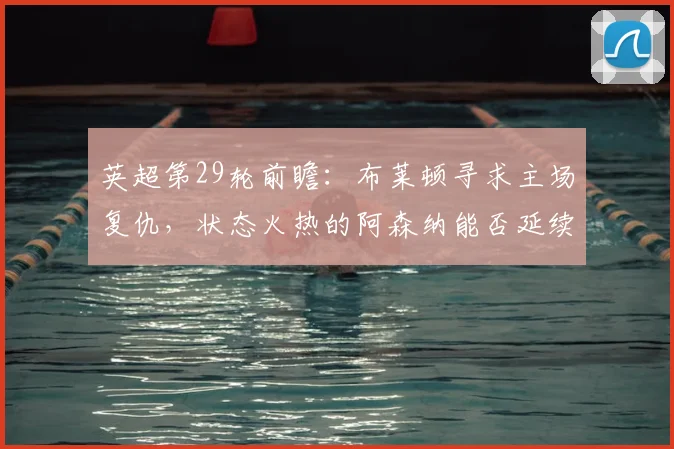 英超第29轮前瞻：布莱顿寻求主场复仇，状态火热的阿森纳能否延续客场不败纪录