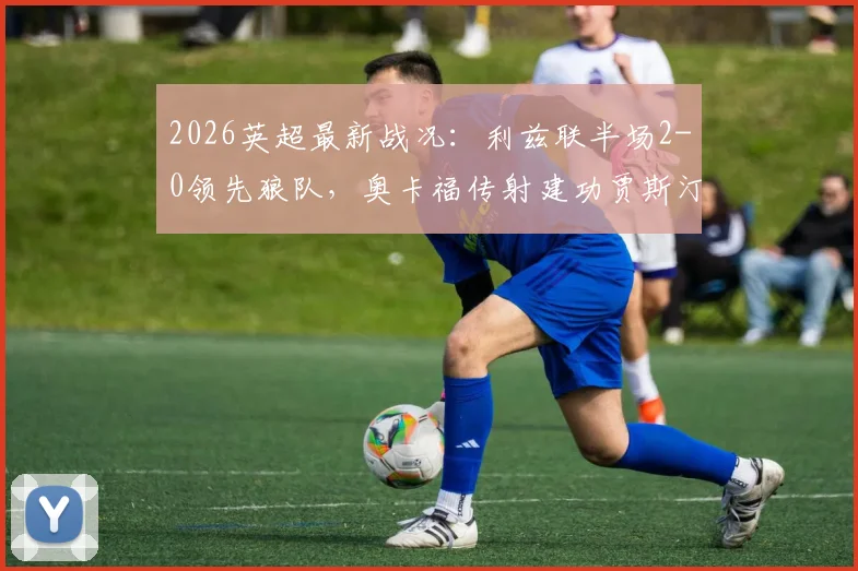 2026英超最新战况：利兹联半场2-0领先狼队，奥卡福传射建功贾斯汀破门，深度剖析本场关键数据与球员表现