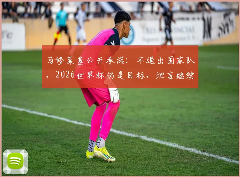马修莱基公开承诺：不退出国家队，2026世界杯仍是目标，坦言继续为墨尔本城贡献力量