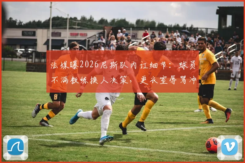 法媒曝2026尼斯队内讧细节：球员不满教练换人决策，更衣室辱骂冲突持续整场