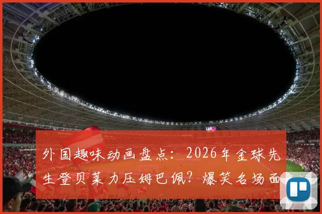 外国趣味动画盘点:2026年金球先生登贝莱力压姆巴佩?爆笑名场面回顾与足球梗文化解读