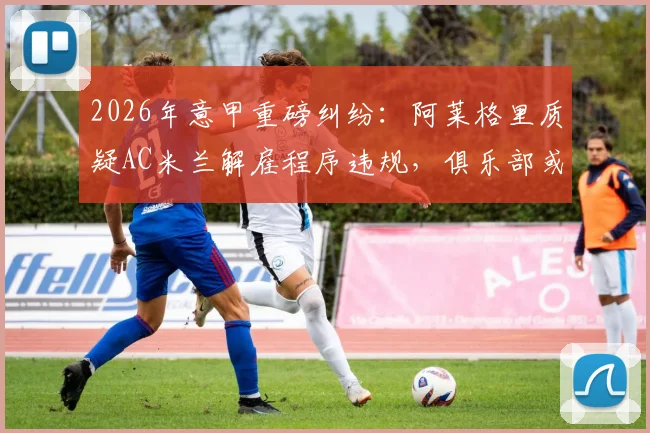 2026年意甲重磅纠纷：阿莱格里质疑AC米兰解雇程序违规，俱乐部或面临巨额赔偿与法律诉讼