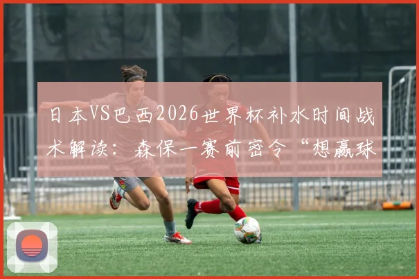 日本VS巴西2026世界杯补水时间战术解读：森保一赛前密令“想赢球就得拖进加时赛拼点球”