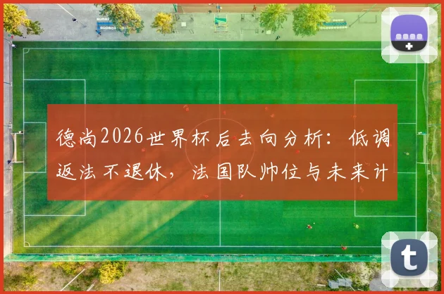 德尚2026世界杯后去向分析：低调返法不退休，法国队帅位与未来计划引关注