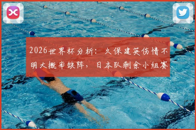 2026世界杯分析：久保建英伤情不明大概率缺阵，日本队剩余小组赛如何应对？附战术调整前瞻