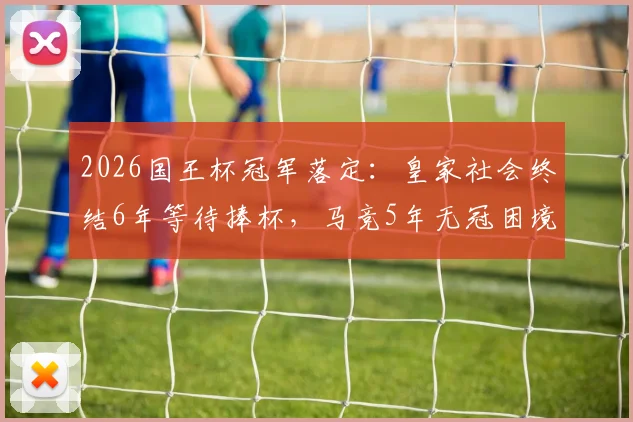 2026国王杯冠军落定：皇家社会终结6年等待捧杯，马竞5年无冠困境如何破局？