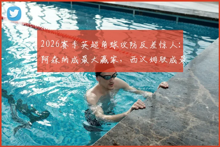 2026赛季英超角球攻防反差惊人：阿森纳成最大赢家，西汉姆联成最惨苦主，数据解读攻防战术差异