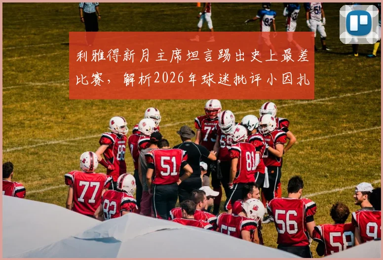 利雅得新月主席坦言踢出史上最差比赛，解析2026年球迷批评小因扎吉的三大原因与球队困境