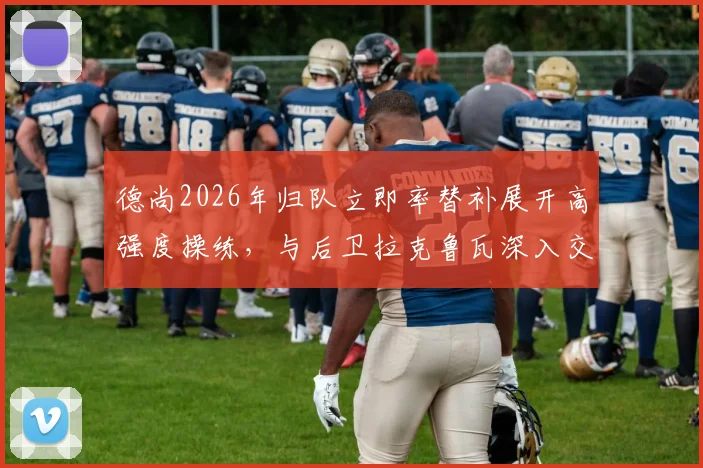 德尚2026年归队立即率替补展开高强度操练,与后卫拉克鲁瓦深入交流战术部署