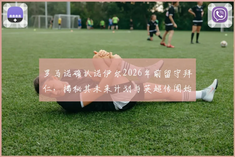 罗马诺确认诺伊尔2026年前留守拜仁，揭秘其未来计划与英超传闻始末