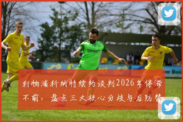 利物浦科纳特续约谈判2026年停滞不前，盘点三大核心分歧与后防替代方案前瞻