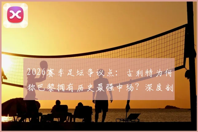 2026赛季足坛争议点：古利特为何称巴黎拥有历史最强中场？深度剖析其阵容构成与战术打法