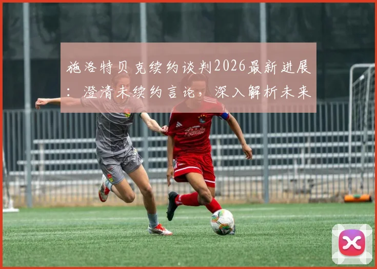 施洛特贝克续约谈判2026最新进展:澄清未续约言论,深入解析未来去向与谈判难点