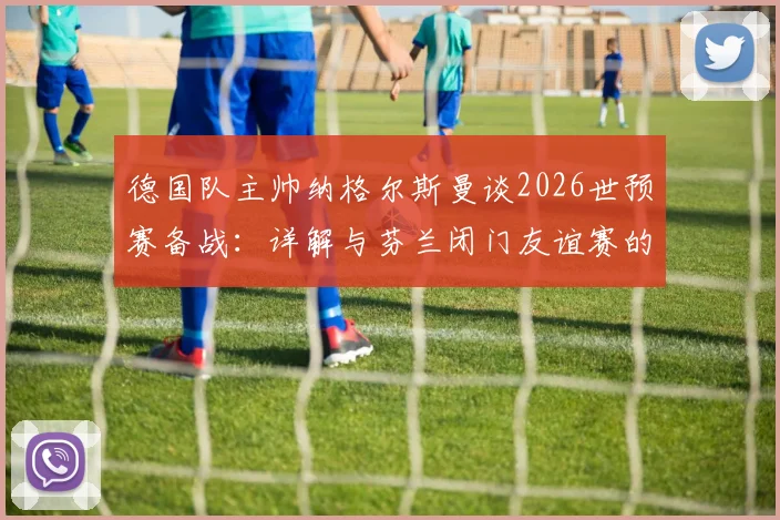 德国队主帅纳格尔斯曼谈2026世预赛备战：详解与芬兰闭门友谊赛的战术价值与日程安排
