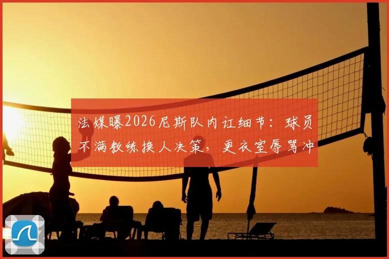 法媒曝2026尼斯队内讧细节：球员不满教练换人决策，更衣室辱骂冲突持续整场
