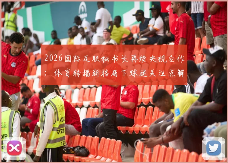 2026国际足联秘书长再续央视合作：体育转播新格局下球迷关注点解析与未来赛事观看指南
