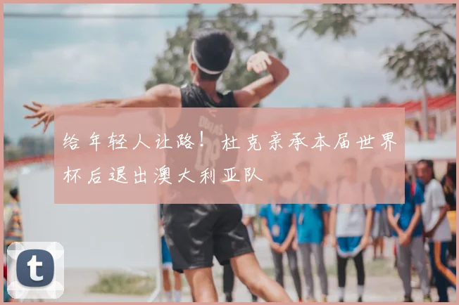 给年轻人让路！杜克亲承本届世界杯后退出澳大利亚队