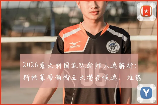 2026意大利国家队新帅人选解析：斯帕莱蒂领衔五大潜在候选，谁能力挽狂澜？