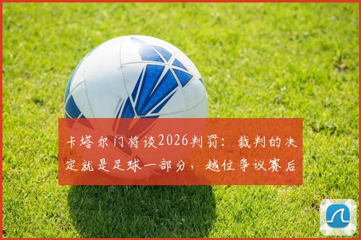 卡塔尔门将谈2026判罚：裁判的决定就是足球一部分，越位争议赛后言论深度回顾
