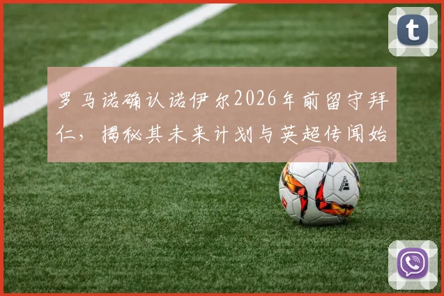 罗马诺确认诺伊尔2026年前留守拜仁,揭秘其未来计划与英超传闻始末