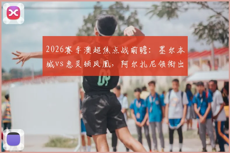 2026赛季澳超焦点战前瞻：墨尔本城vs惠灵顿凤凰，阿尔扎尼领衔出战，日本外援长泽和辉成关键看点