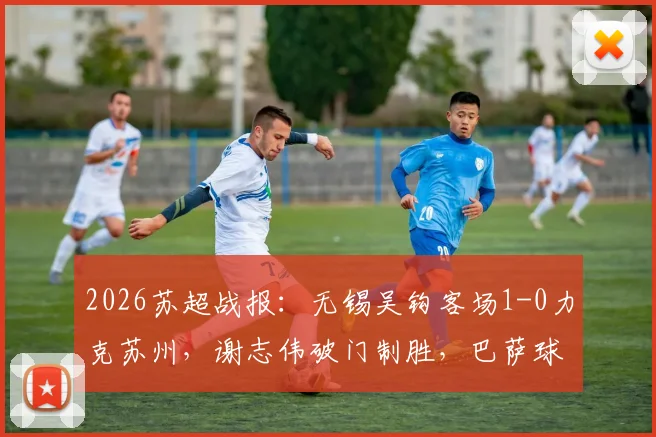 2026苏超战报：无锡吴钩客场1-0力克苏州，谢志伟破门制胜，巴萨球星佩德里现场助阵开球