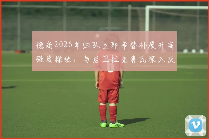 德尚2026年归队立即率替补展开高强度操练,与后卫拉克鲁瓦深入交流战术部署
