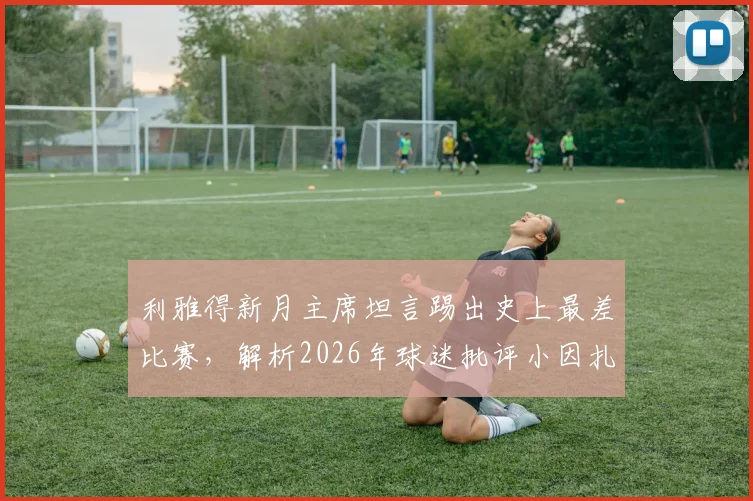 利雅得新月主席坦言踢出史上最差比赛,解析2026年球迷批评小因扎吉的三大原因与球队困境