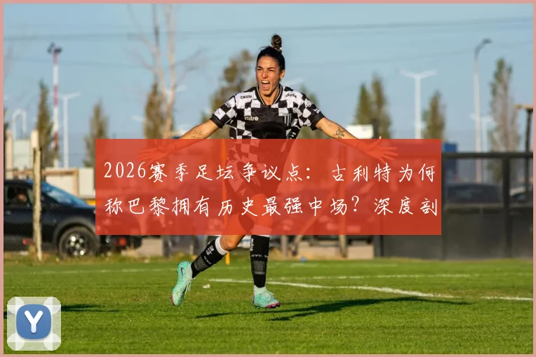 2026赛季足坛争议点：古利特为何称巴黎拥有历史最强中场？深度剖析其阵容构成与战术打法
